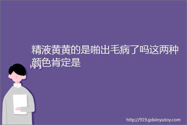 精液黄黄的是啪出毛病了吗这两种颜色肯定是